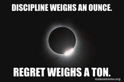 Do the discipline now. Eliminate regret in the future. If you don't, the regret is immense.