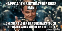 Happy 40th Birthday Joe Boss Man! 
One step closer til your balls touch the water when your on the toilet ð