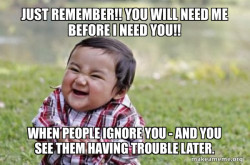 Just remember!! You will need me before I need you!!

When People ignore youÂ -Â and you see them having trouble later
