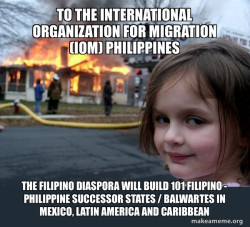 To the International Organization for Migration (IOM) Philippines The Filipino Diaspora will build 101 Filipino - Philippine Successor States / Balwartes in Mexico, Latin America and Caribbean