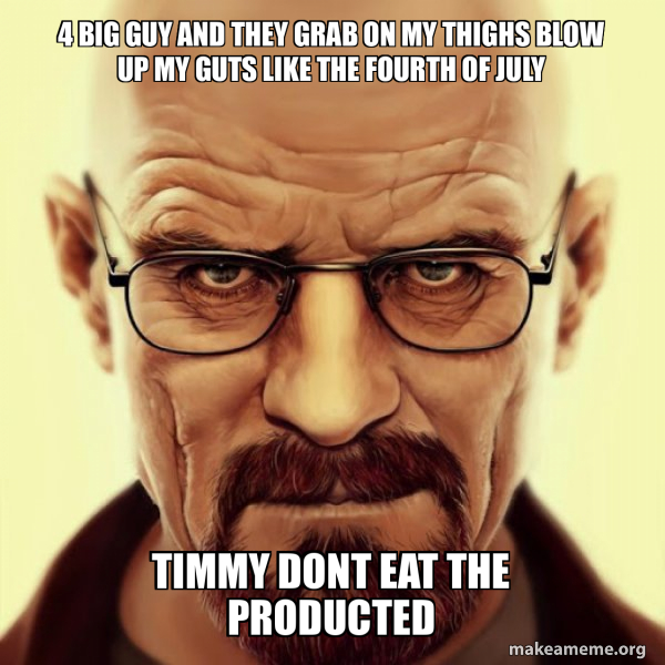 4 big guy and they grab on my thighs blow up my guts like the fourth of july timmy dont eat the 