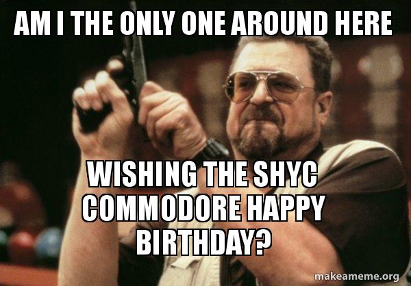 One One Meme Am I the only one around here Wishing the SHYC Commodore Happy Birthday ...
