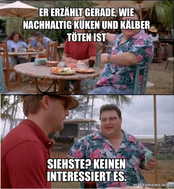 Er erzählt gerade, wie nachhaltig Küken und Kälber töten ist Siehste? Keinen interessiert es