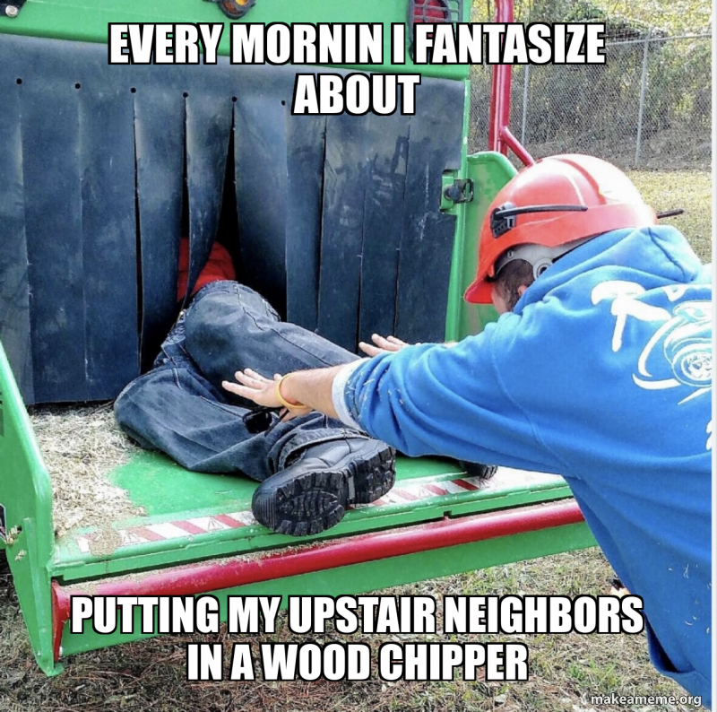 EVERY mornin i fantasize about Putting My upstair neighbors In a wood ...