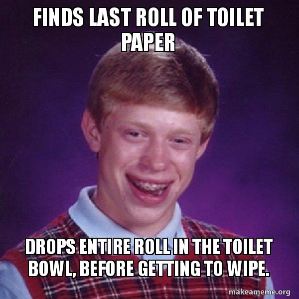 Finds last roll of toilet paper Drops entire roll in the toilet bowl