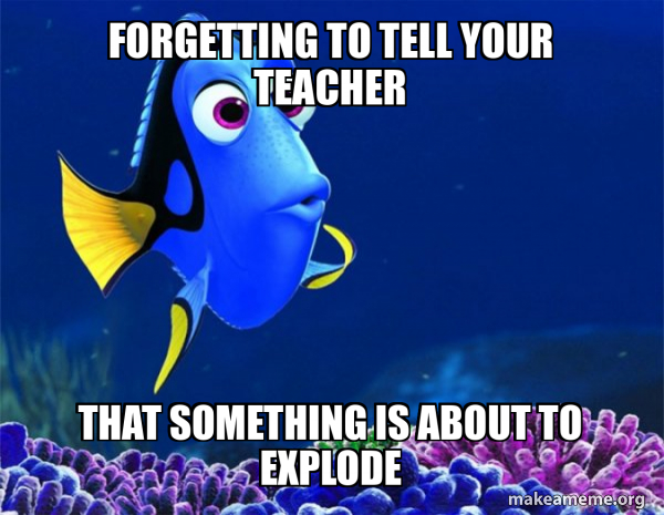 Forgetting to tell your teacher That something is about to explode ...