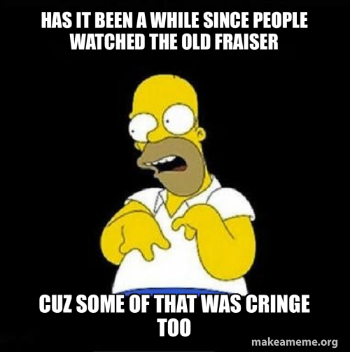 Has it been a while since people watched the old fraiser Cuz some of ...