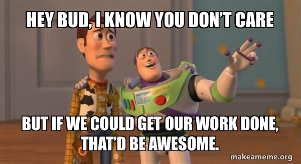 Hey bud, I know you don’t care but if we could get our work done, that ...