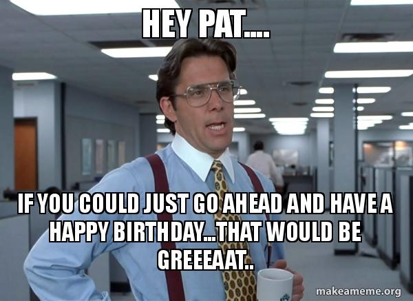 Hey Pat.... IF YOU COULD JUST GO AHEAD AND HAVE A HAPPY BIRTHDAY...THAT ...