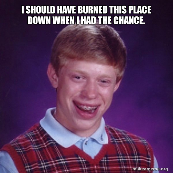 I should have burned this place down when I had the chance. Bad Luck