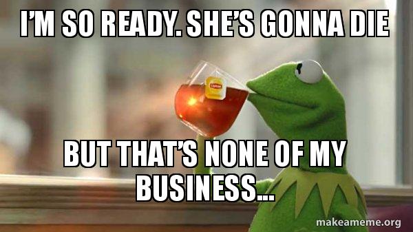 I M So Ready She S Gonna Die But That S None Of My Business