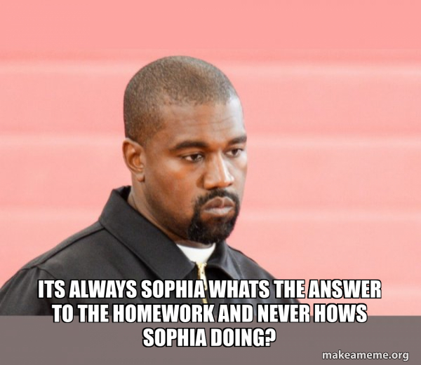 Its always sophia whats the answer to the homework and never hows