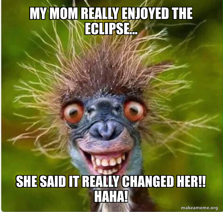 My mom really enjoyed the eclipse... She said it really changed her ...