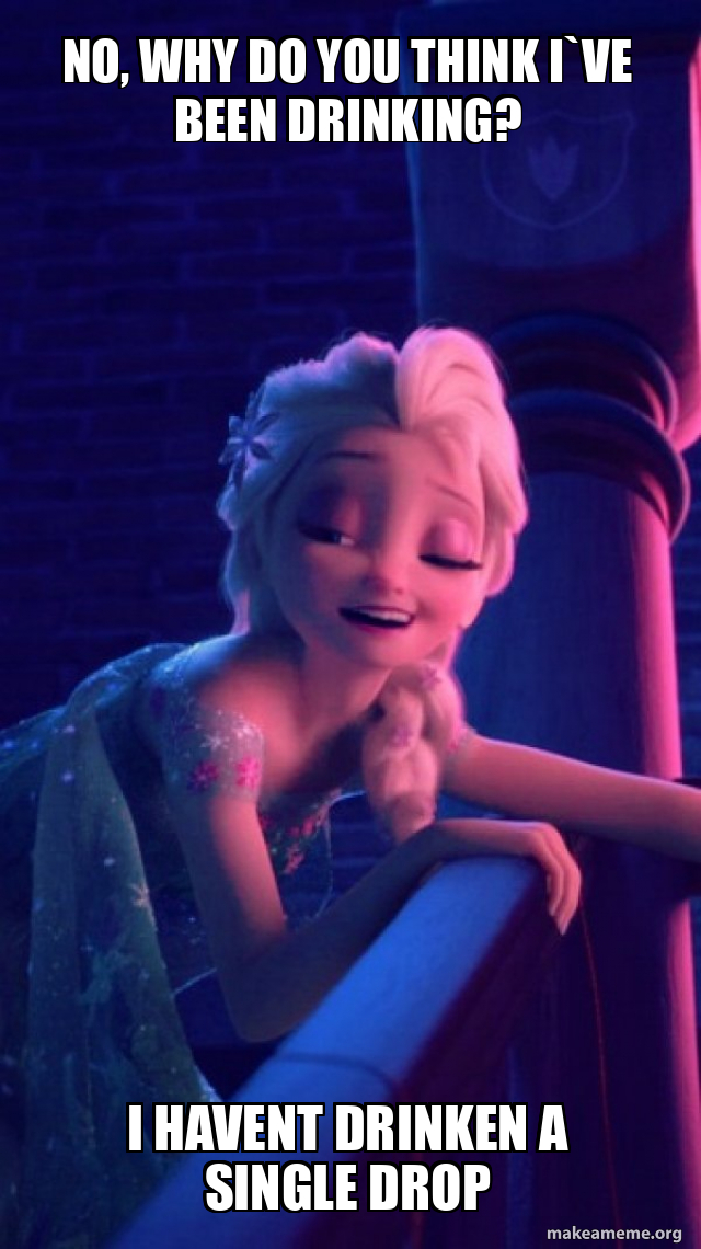 no, why do you think I`ve been drinking? I havent drinken a single drop ...
