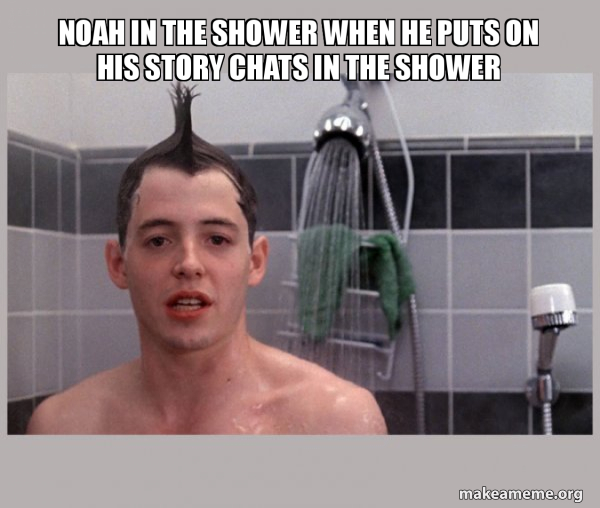 Noah in the shower when he puts on his story chats in the shower