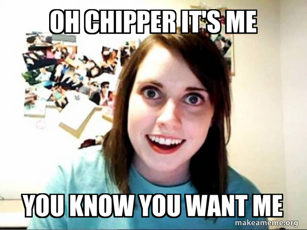 Oh Chipper it's me You know you want me - Overly Attached GirlFriend ...