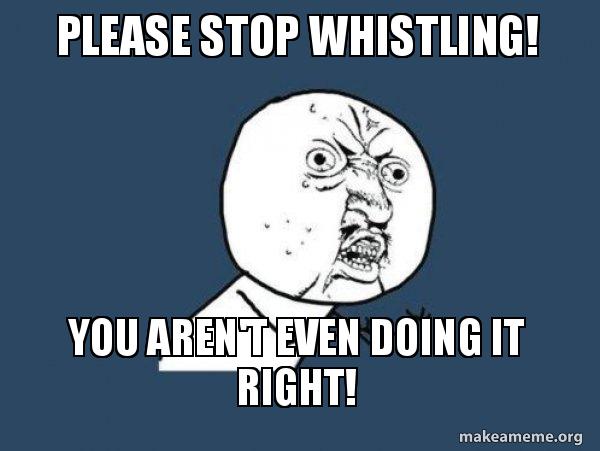 please stop whistling you aren t even doing it right y u no