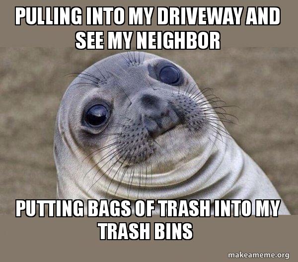 pulling into my driveway and see my neighbor putting bags of trash into