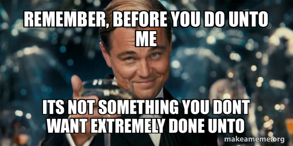 remember, before you do unto me its not something you dont want ...