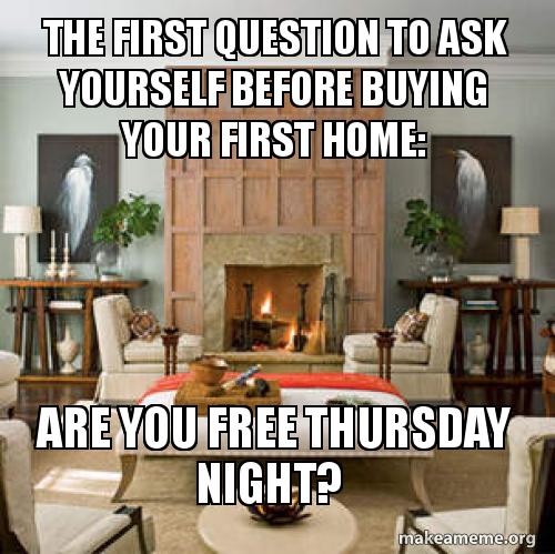 The First Question To Ask Yourself Before Buying Your First Home Are You Free Thursday Night Make A Meme