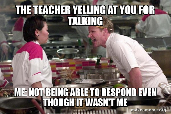 The teacher yelling at you for talking me: not being able to respond ...