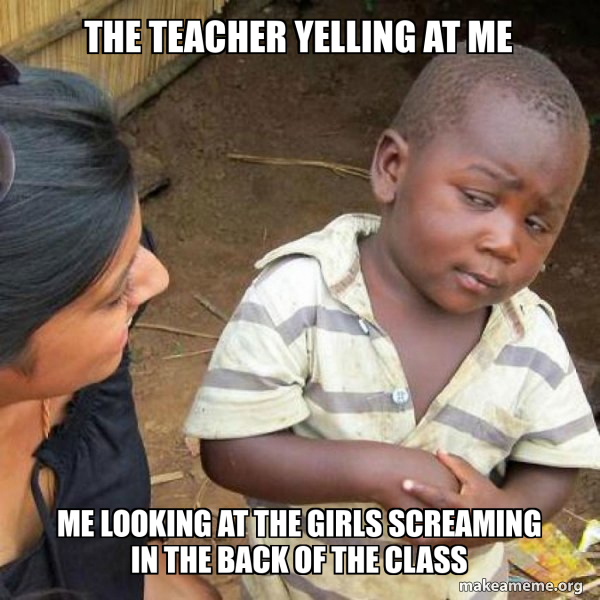 The Teacher Yelling at me Me looking at the girls screaming in the back ...