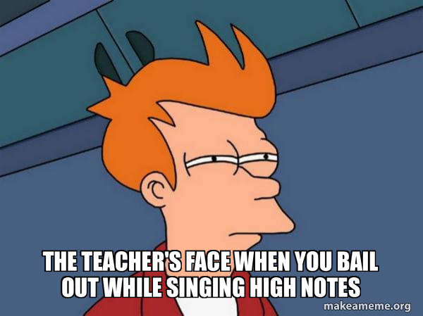 The teacher's face when you bail out while singing high notes ...