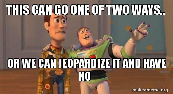 This can go one of two ways.. or we can jeopardize it and have no