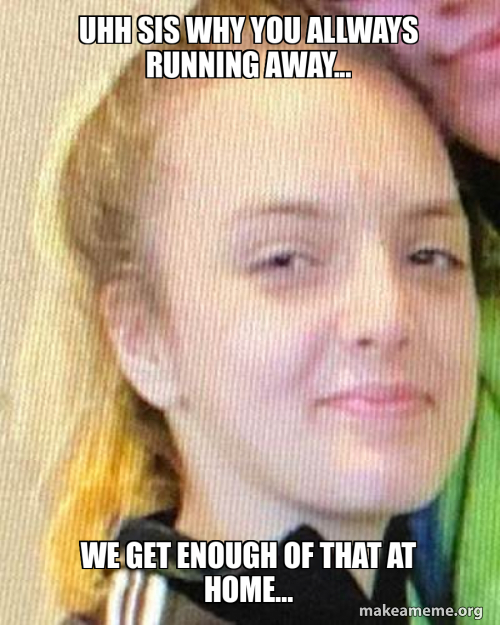 uhh sis why you allways running away... we get enough of that at home ...