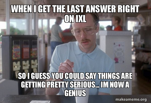 when I get the last answer right on IXL So I guess you could say things ...