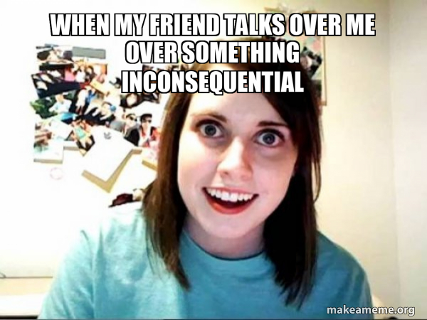 when my friend talks over me over something inconsequential - Overly ...