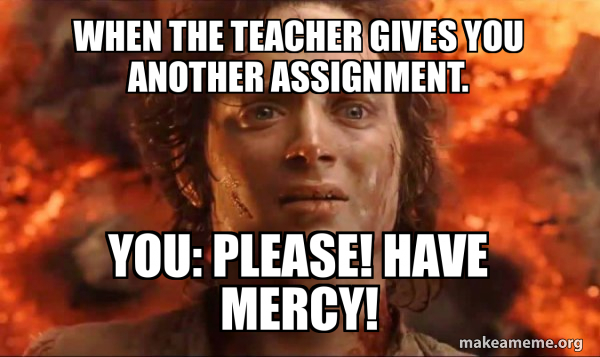 When the teacher gives you another assignment. you: please! have mercy ...