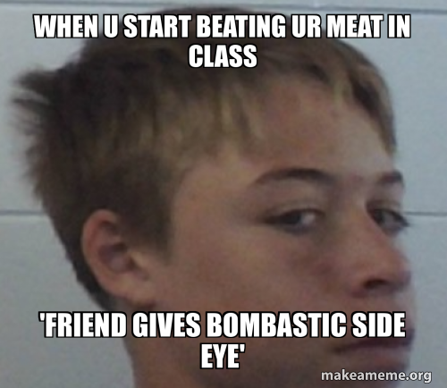 When u start beating ur meat in class 'friend gives bombastic side eye ...