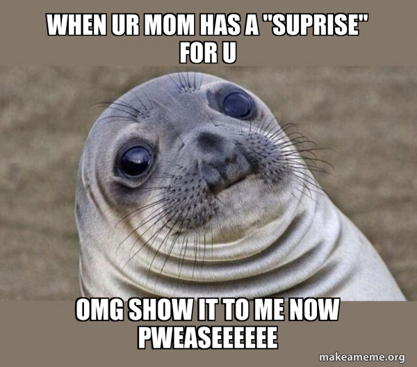 when ur mom has a "suprise" for u OMG SHOW IT TO ME NOW PWEASEEEEEE