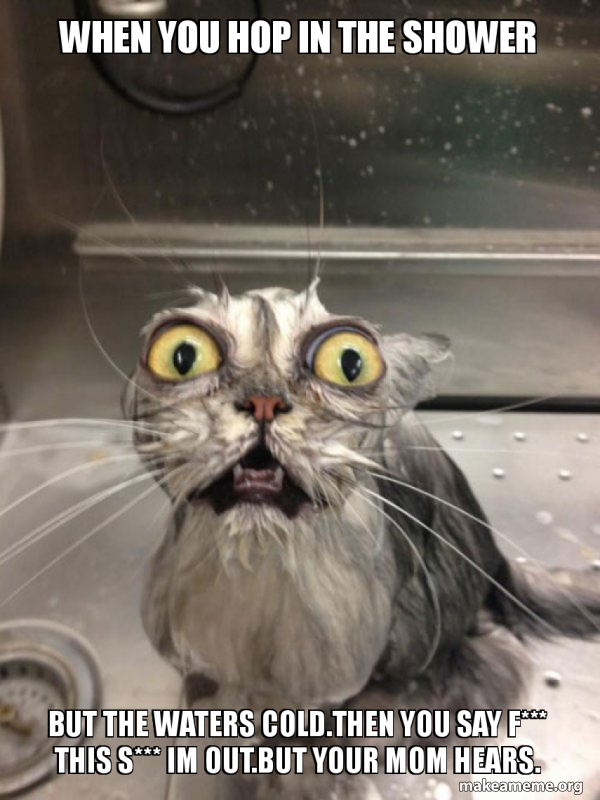 when you hop in the shower but the waters cold.Then you say f*** this s
