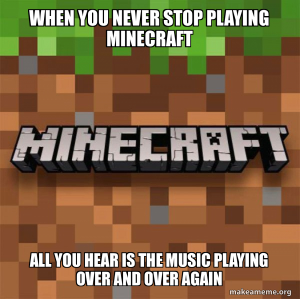 When you never stop playing Minecraft All you hear is the music playing ...