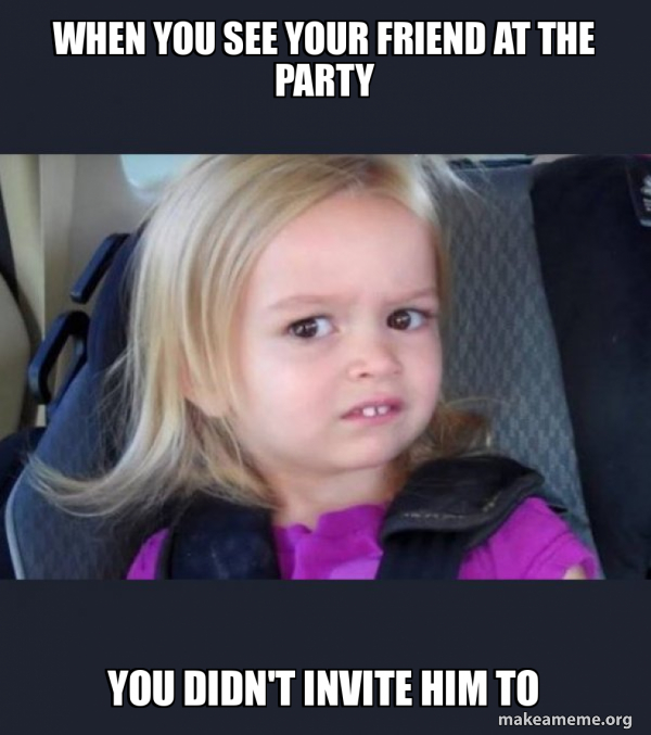 when you see your friend at the party you didn't invite him to Side