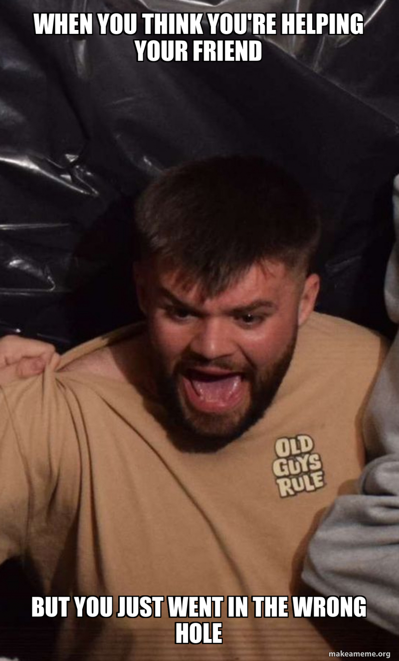 When you think you're helping your friend But you just went in the ...