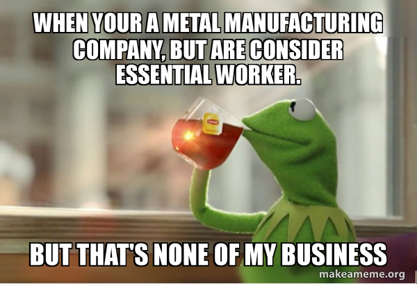 When Your A Metal Manufacturing Company But Are Consider Essential Worker But That S None Of My Business Make A Meme When Your A Metal Manufacturing Company But Are Consider Essential Worker But That S None Of My Business Make A Meme