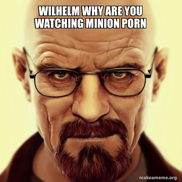 Wilhelm Why are you watching minion porn - Walter White Breaking Bad ...