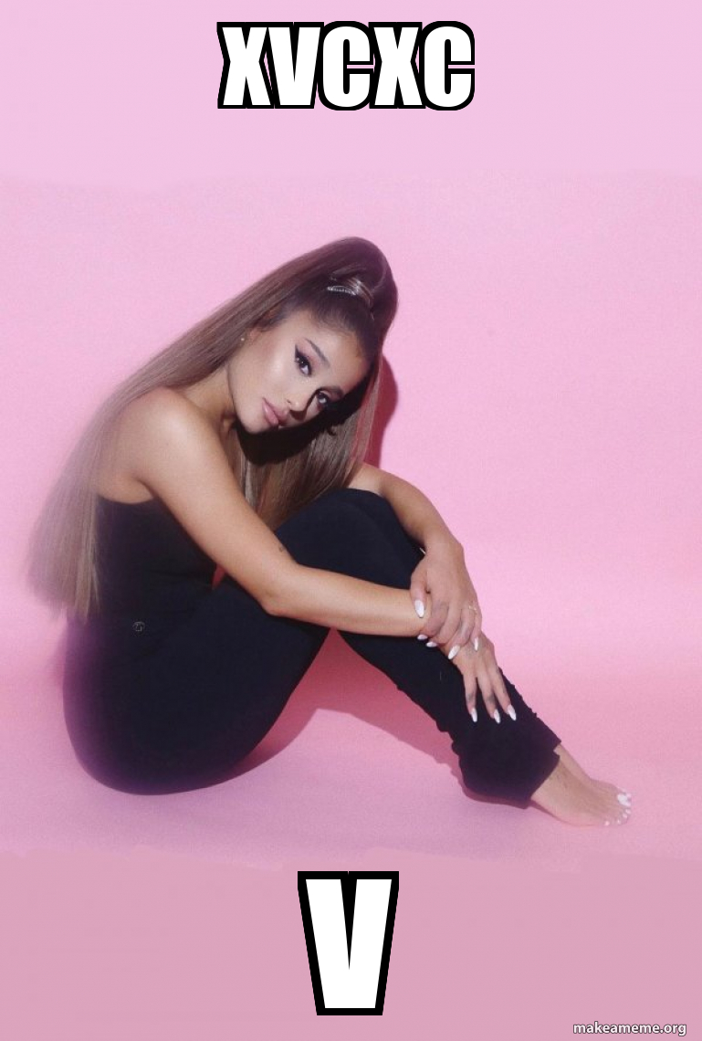 xvcxc v - Ariana Grande Meme Generator