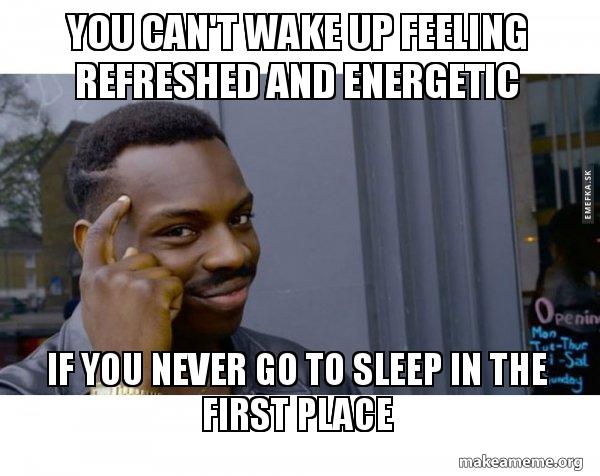 you can't wake up feeling refreshed and energetic if you never go to ...