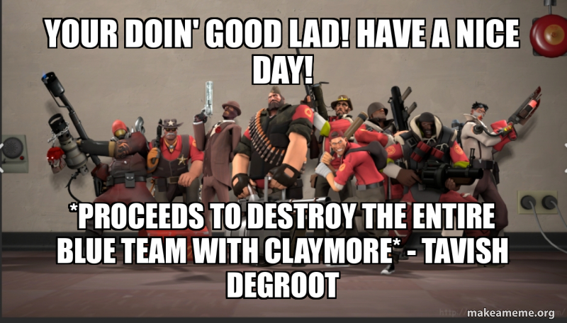 Your doin' good lad! Have a nice day! *proceeds to destroy the entire ...