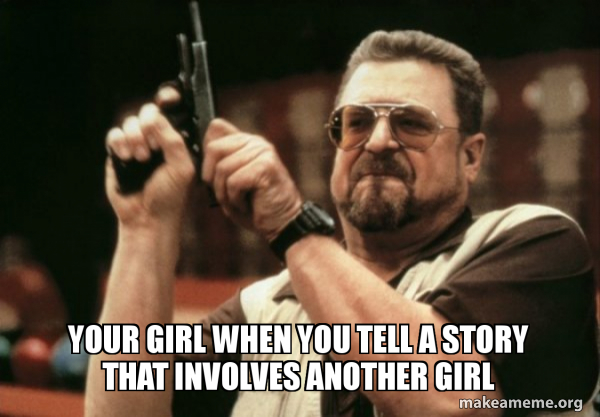Your girl when you tell a story that involves another girl - Am I 